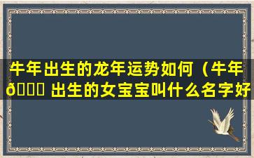 牛年出生的龙年运势如何（牛年 🐕 出生的女宝宝叫什么名字好）